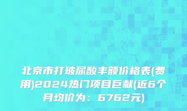 北京市打玻尿酸丰额价格表(费用)2024热门项目巨献(近6个月均价为：6762元)