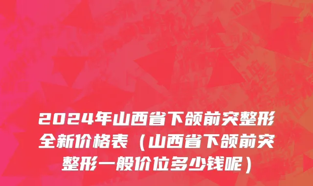 2024年山西省下颌前突整形全新价格表（山西省下颌前突整形一般价位多少钱呢）