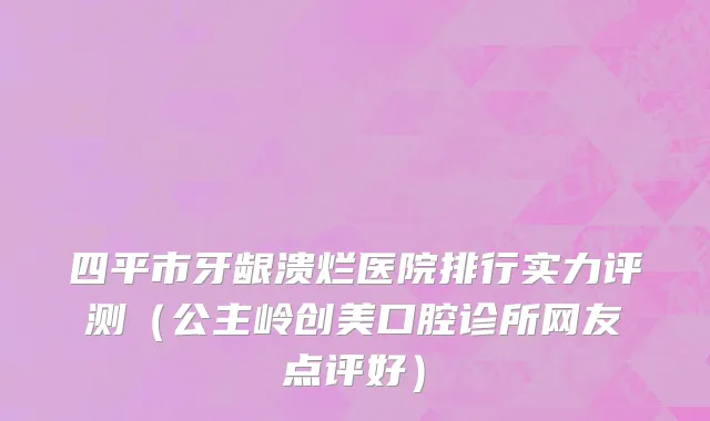 四平市牙龈溃烂医院排行实力评测（公主岭创美口腔诊所网友点评好）