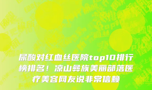 尿酸对红血丝医院top10排行榜排名！凉山彝族美丽部落医疗美容网友说非常信赖