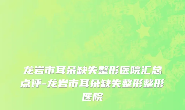 龙岩市耳朵缺失整形医院汇总点评-龙岩市耳朵缺失整形整形医院