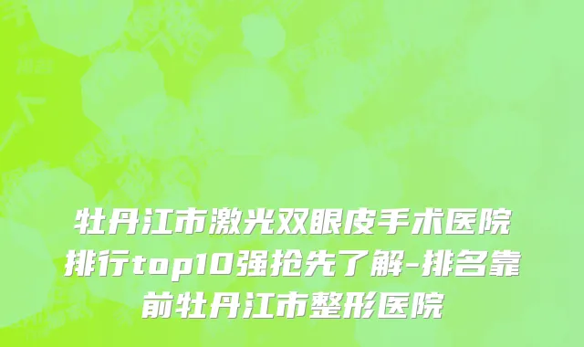 牡丹江市激光双眼皮手术医院排行top10强抢先了解-排名靠前牡丹江市整形医院