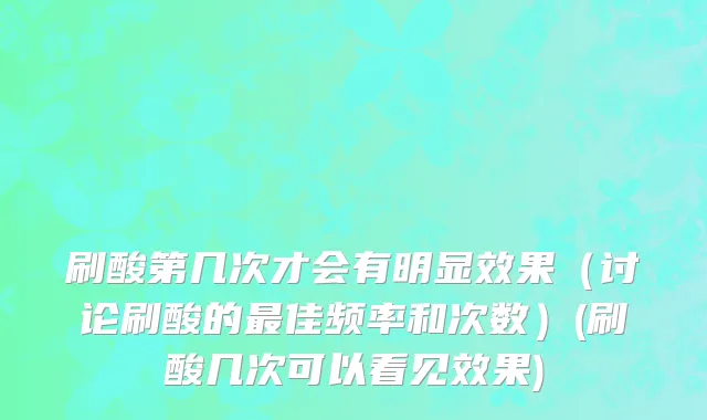 刷酸第几次才会有明显效果（讨论刷酸的最佳频率和次数）(刷酸几次可以看见效果)