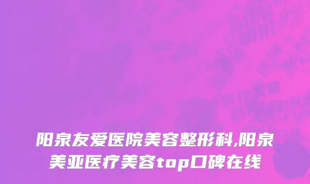 阳泉友爱医院美容整形科,阳泉美亚医疗美容top口碑在线