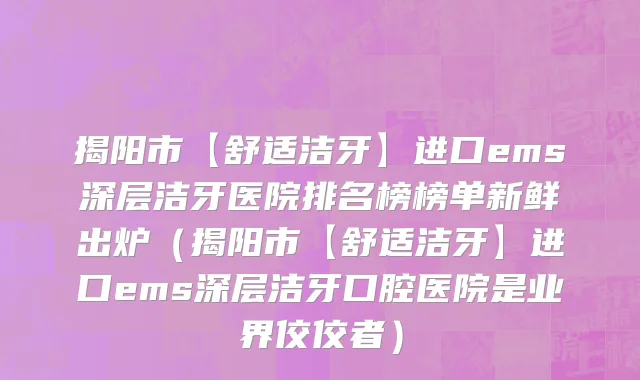 揭阳市【舒适洁牙】进口ems深层洁牙医院排名榜榜单新鲜出炉（揭阳市【舒适洁牙】进口ems深层洁牙口腔医院是业界佼佼者）