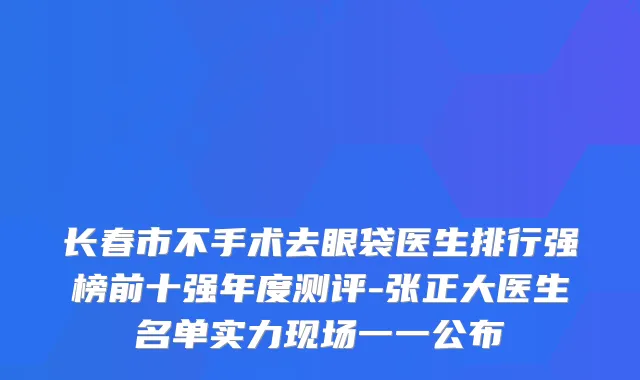 长春市不手术去眼袋医生排行强榜前十强年度测评-张正大医生名单实力现场一一公布
