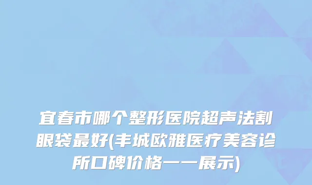 宜春市哪个整形医院超声法割眼袋最好(丰城欧雅医疗美容诊所口碑价格一一展示)