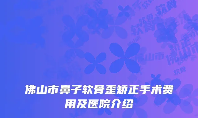 佛山市鼻子软骨歪矫正手术费用及医院介绍