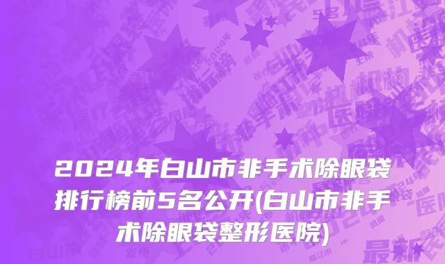 2024年白山市非手术除眼袋排行榜前5名公开(白山市非手术除眼袋整形医院)