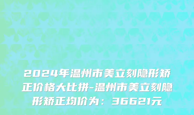 2024年温州市美立刻隐形矫正价格大比拼-温州市美立刻隐形矫正均价为：36621元