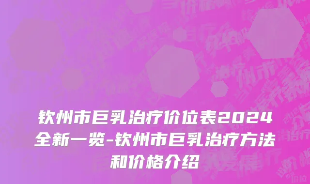 钦州市巨乳治疗价位表2024全新一览-钦州市巨乳治疗方法和价格介绍