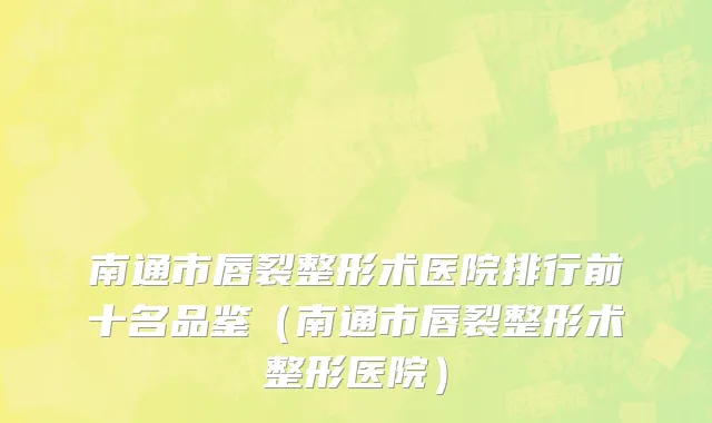 南通市唇裂整形术医院排行前十名品鉴（南通市唇裂整形术整形医院）