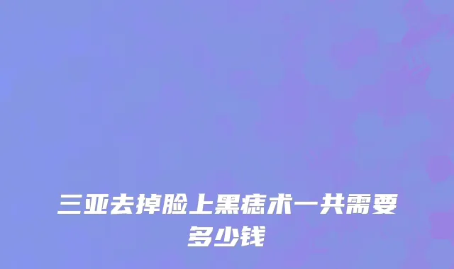 三亚去掉脸上黑痣术一共需要多少钱