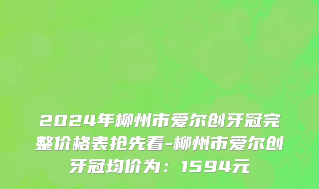 2024年柳州市爱尔创牙冠完整价格表抢先看-柳州市爱尔创牙冠均价为：1594元