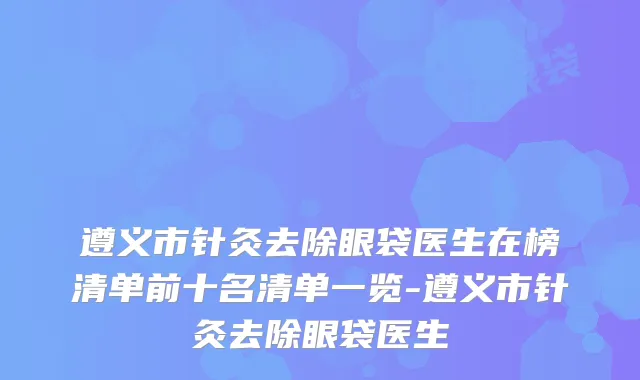 遵义市针灸去除眼袋医生在榜清单前十名清单一览-遵义市针灸去除眼袋医生