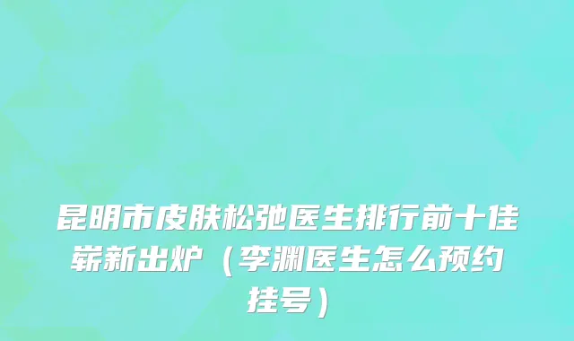 昆明市皮肤松弛医生排行前十佳崭新出炉（李渊医生怎么预约挂号）
