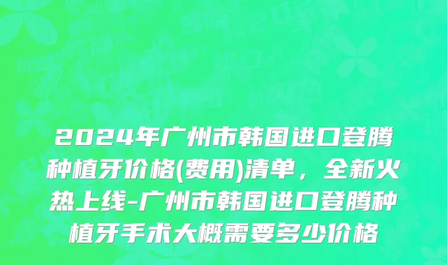 2024年广州市韩国进口登腾种植牙价格(费用)清单，全新火热上线-广州市韩国进口登腾种植牙手术大概需要多少价格