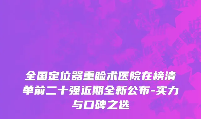 全国定位器重睑术医院在榜清单前二十强近期全新公布-实力与口碑之选