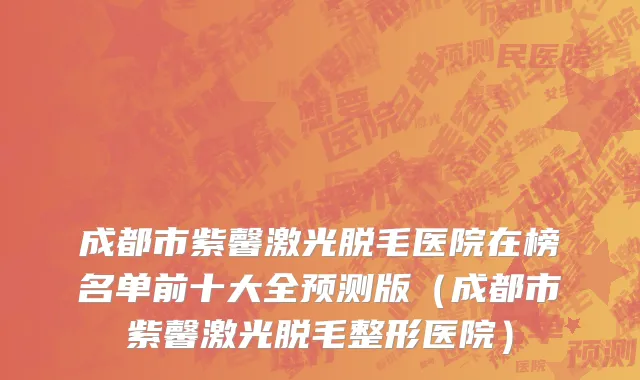 成都市紫馨激光脱毛医院在榜名单前十大全预测版（成都市紫馨激光脱毛整形医院）