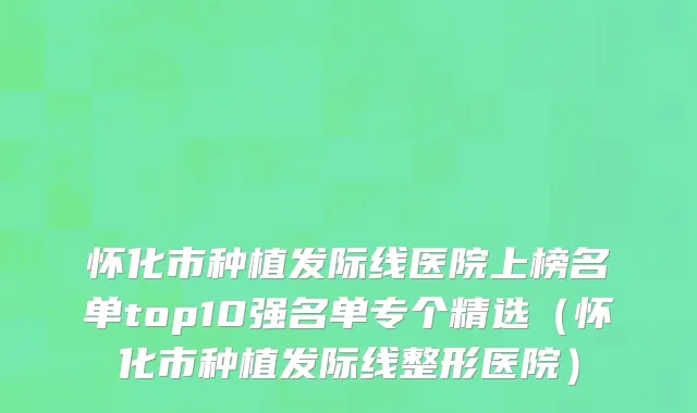 怀化市种植发际线医院上榜名单top10强名单专个精选（怀化市种植发际线整形医院）