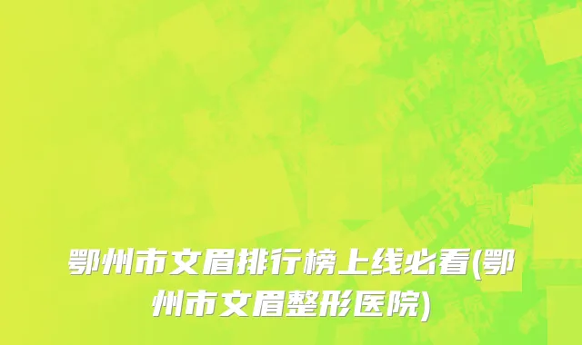 鄂州市文眉排行榜上线必看(鄂州市文眉整形医院)