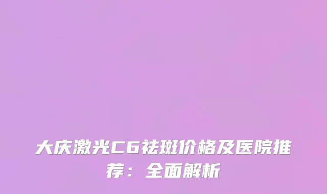 大庆激光C6祛斑价格及医院推荐：全面解析