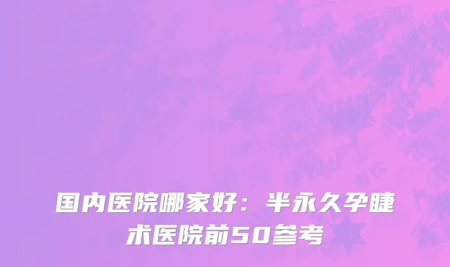 国内医院哪家好：半永久孕睫术医院前50参考