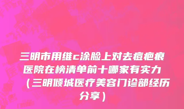 三明市用维c涂脸上对去痘疤痕医院在榜清单前十哪家有实力（三明倾城医疗美容门诊部经历分享）