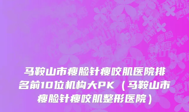马鞍山市瘦脸针瘦咬肌医院排名前10位机构大PK（马鞍山市瘦脸针瘦咬肌整形医院）