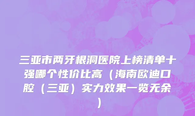 三亚市两牙根洞医院上榜清单十强哪个性价比高（海南欧迪口腔（三亚）实力效果一览无余）