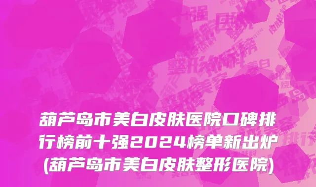 葫芦岛市美白皮肤医院口碑排行榜前十强2024榜单新出炉(葫芦岛市美白皮肤整形医院)