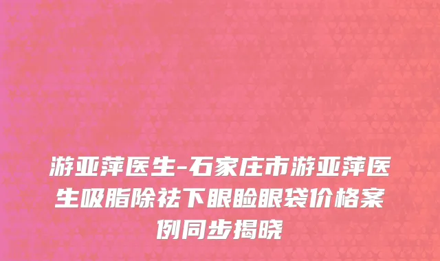 游亚萍医生-石家庄市游亚萍医生吸脂除祛下眼睑眼袋价格案例同步揭晓