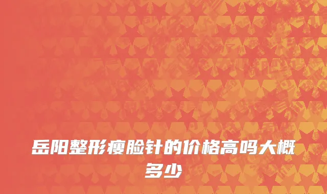 岳阳整形瘦脸针的价格高吗大概多少