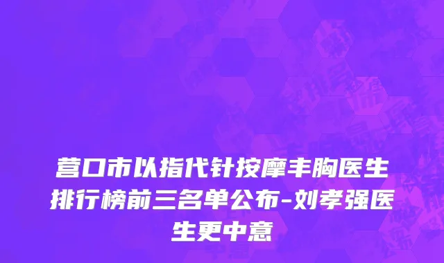 营口市以指代针按摩丰胸医生排行榜前三名单公布-刘孝强医生更中意