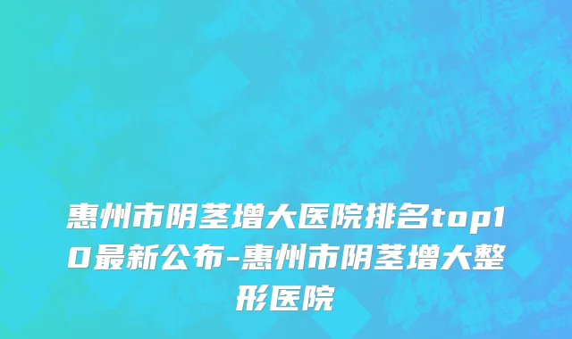 惠州市阴茎增大医院排名top10最新公布-惠州市阴茎增大整形医院