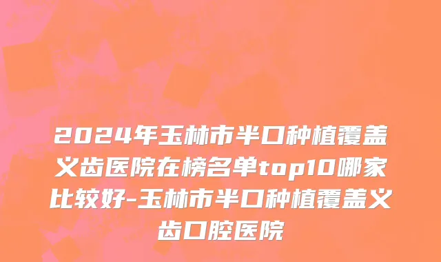 2024年玉林市半口种植覆盖义齿医院在榜名单top10哪家比较好-玉林市半口种植覆盖义齿口腔医院