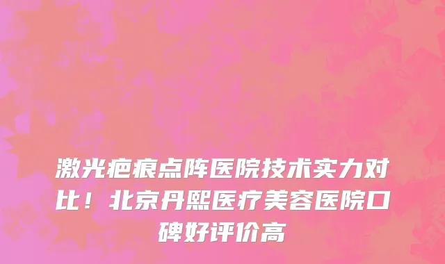 激光疤痕点阵医院技术实力对比!北京丹熙医疗美容医院口碑好评价高
