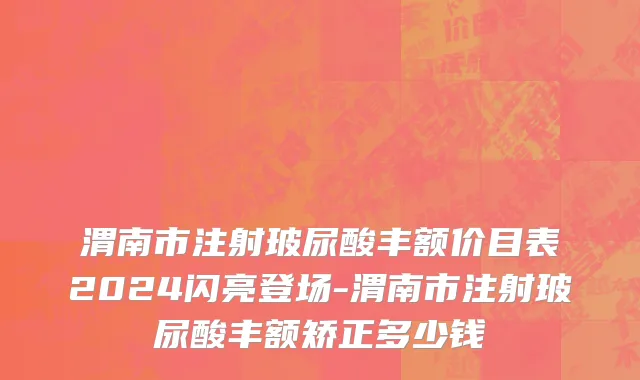 渭南市注射玻尿酸丰额价目表2024闪亮登场-渭南市注射玻尿酸丰额矫正多少钱