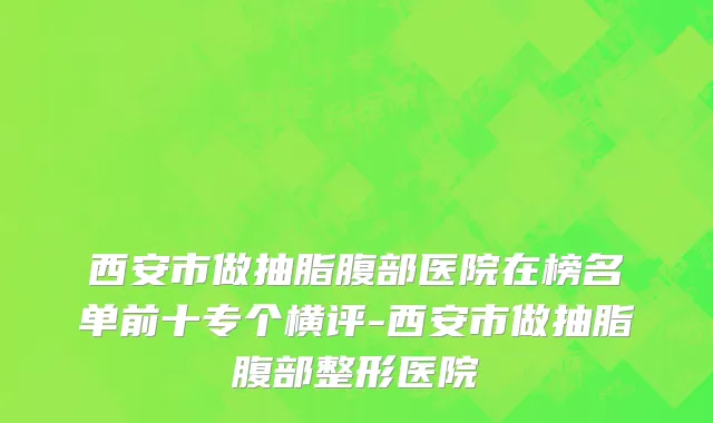 西安市做抽脂腹部医院在榜名单前十专个横评-西安市做抽脂腹部整形医院