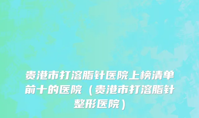 贵港市打溶脂针医院上榜清单前十的医院（贵港市打溶脂针整形医院）