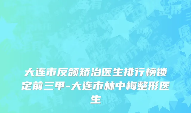 大连市反颌矫治医生排行榜锁定前三甲-大连市林中梅整形医生