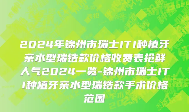 2024年锦州市瑞士ITI种植牙亲水型瑞锆款价格收费表抢鲜人气2024一览-锦州市瑞士ITI种植牙亲水型瑞锆款手术价格范围