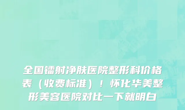 全国镭射净肤医院整形科价格表（收费标准）！怀化华美整形美容医院对比一下就明白