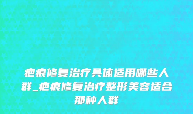 疤痕修复治疗具体适用哪些人群_疤痕修复治疗整形美容适合那种人群