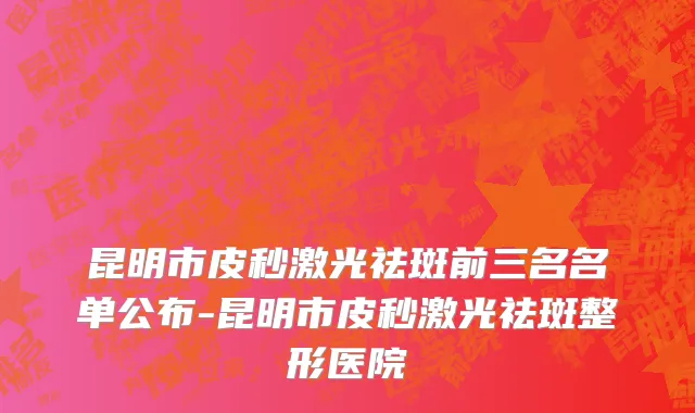 昆明市皮秒激光祛斑前三名名单公布-昆明市皮秒激光祛斑整形医院