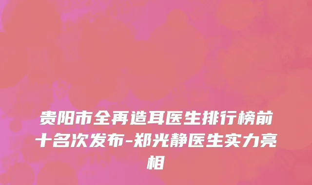 贵阳市全再造耳医生排行榜前十名次发布-郑光静医生实力亮相