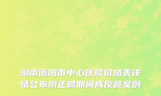 湖南衡阳市中心医院价格表详情公布附正畸期间成反颌案例