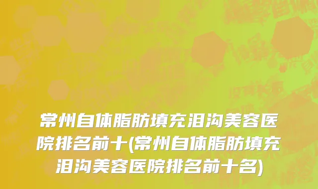 常州自体脂肪填充泪沟美容医院排名前十(常州自体脂肪填充泪沟美容医院排名前十名)