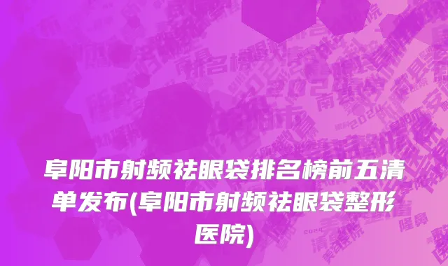 阜阳市射频祛眼袋排名榜前五清单发布(阜阳市射频祛眼袋整形医院)