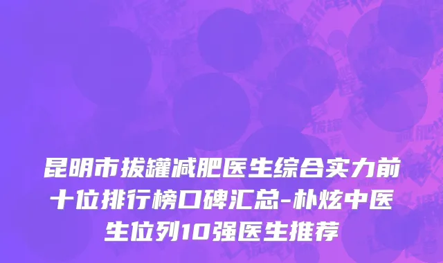 昆明市拔罐减肥医生综合实力前十位排行榜口碑汇总-朴炫中医生位列10强医生推荐